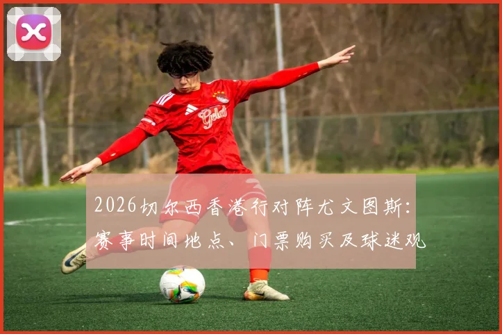 2026切尔西香港行对阵尤文图斯:赛事时间地点、门票购买及球迷观赛全攻略,附球队阵容分析与行程预测