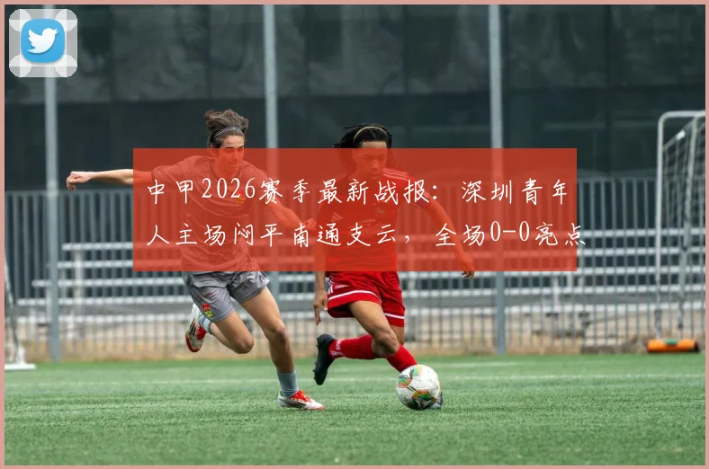 中甲2026赛季最新战报：深圳青年人主场闷平南通支云，全场0-0亮点解析与积分影响分析
