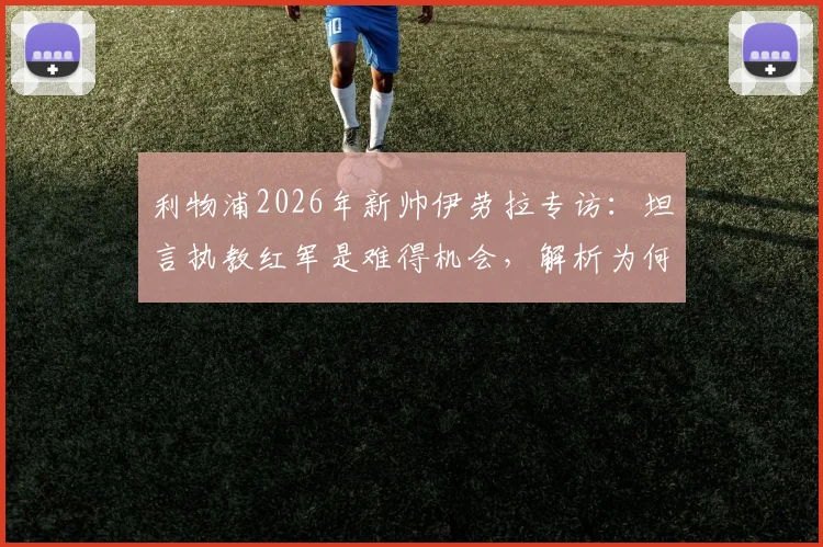 利物浦2026年新帅伊劳拉专访：坦言执教红军是难得机会，解析为何这是一家伟大而特别的俱乐部