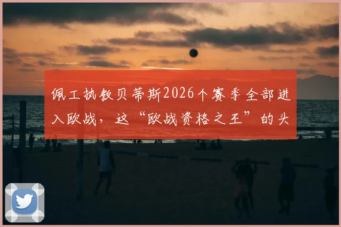 佩工执教贝蒂斯2026个赛季全部进入欧战,这“欧战资格之王”的头衔到底意味着什么?详解贝蒂斯成功的秘诀与挑战