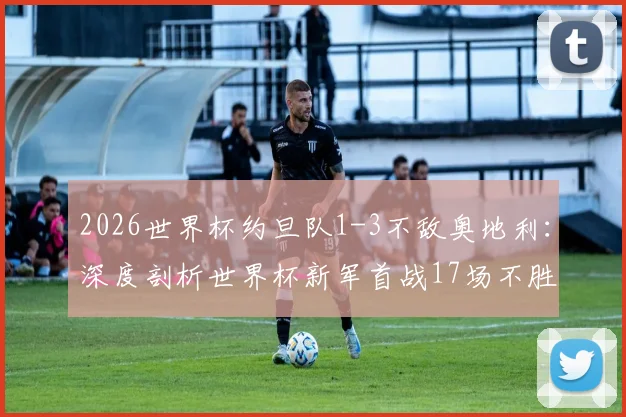 2026世界杯约旦队1-3不敌奥地利:深度剖析世界杯新军首战17场不胜魔咒,回顾历史与展望前景