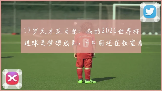 17岁天才亚马尔:我的2026世界杯进球是梦想成真,4年前还在教室看球
