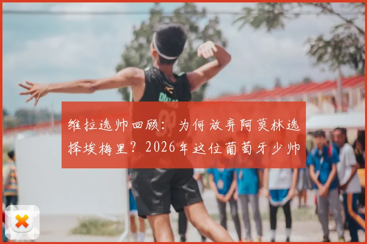 维拉选帅回顾：为何放弃阿莫林选择埃梅里？2026年这位葡萄牙少帅仍是英超目标