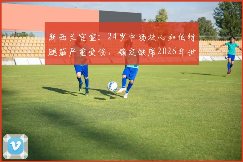 新西兰官宣：24岁中场核心加伯特腿筋严重受伤，确定缺席2026年世界杯全程，剖析阵容替代方案与伤病预防