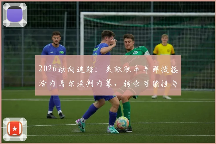 2026动向追踪：美职联辛辛那提接洽内马尔谈判内幕，转会可能性与球队战略深度分析