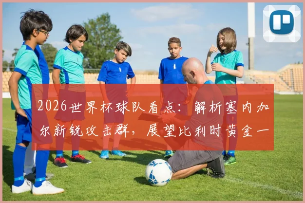 2026世界杯球队看点：解析塞内加尔新锐攻击群，展望比利时黄金一代最后征程