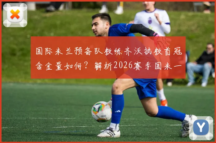 国际米兰预备队教练齐沃执教首冠含金量如何？解析2026赛季国米一线队双冠前景