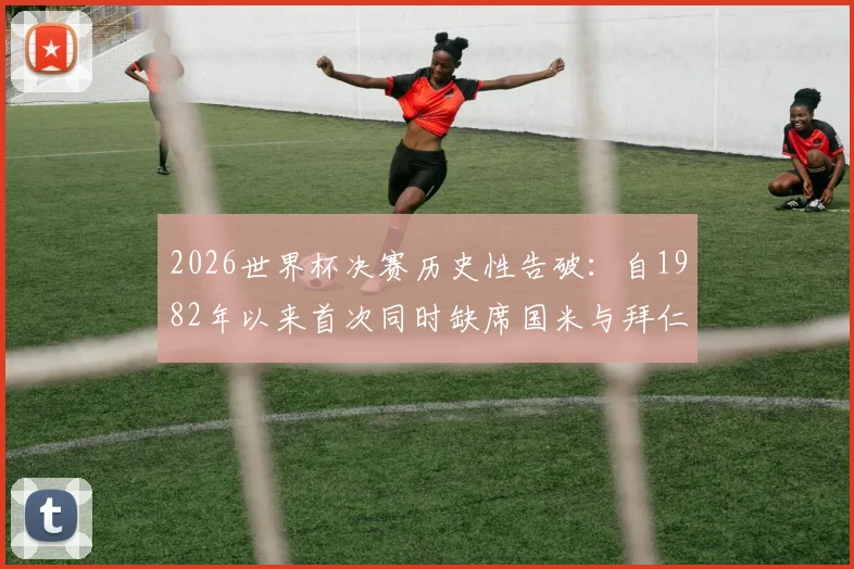 2026世界杯决赛历史性告破：自1982年以来首次同时缺席国米与拜仁球员，阵容格局解读