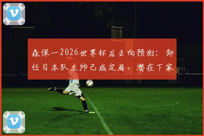 森保一2026世界杯后去向预测：卸任日本队主帅已成定局，潜在下家J联赛球队深度分析