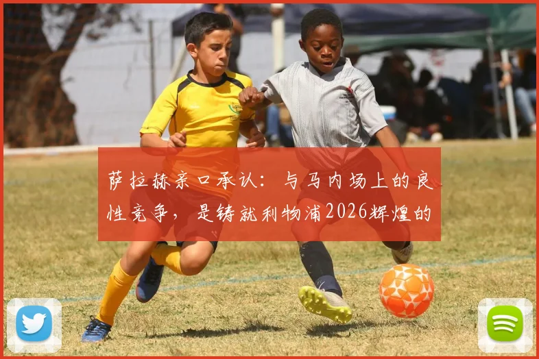 萨拉赫亲口承认：与马内场上的良性竞争，是铸就利物浦2026辉煌的关键动力