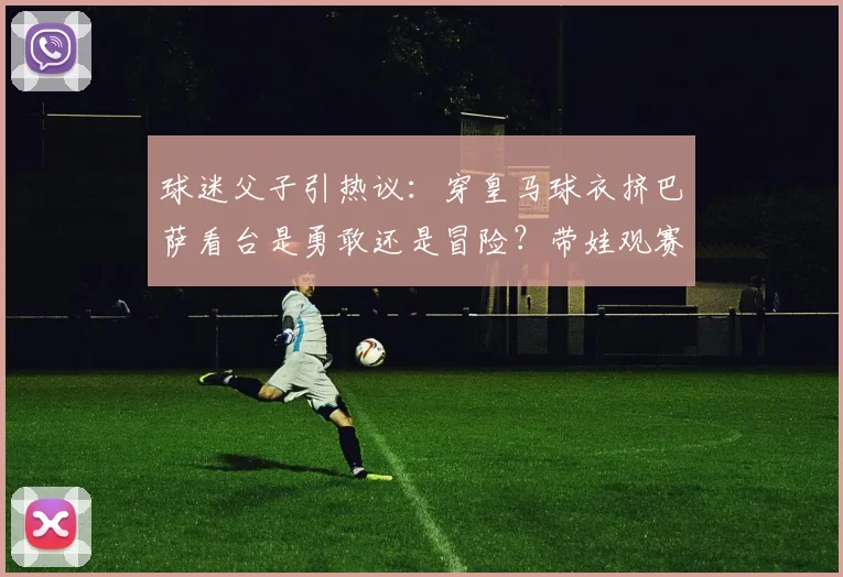 球迷父子引热议：穿皇马球衣挤巴萨看台是勇敢还是冒险？带娃观赛着装指南需知