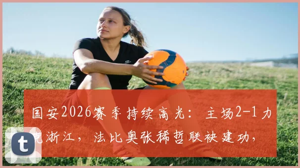 国安2026赛季持续高光:主场2-1力克浙江,法比奥张稀哲联袂建功,联赛八场不败稳居前列