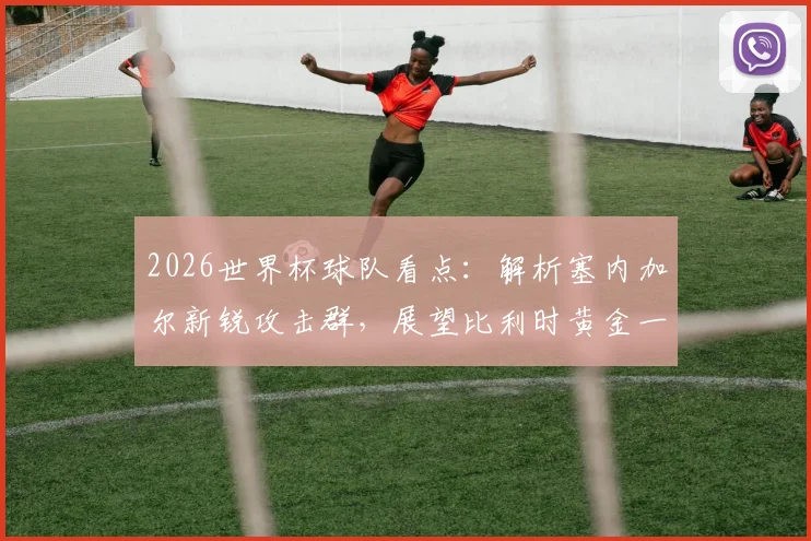 2026世界杯球队看点：解析塞内加尔新锐攻击群，展望比利时黄金一代最后征程