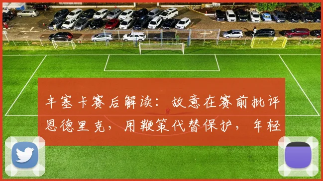 丰塞卡赛后解读:故意在赛前批评恩德里克,用鞭策代替保护,年轻球员反应如何?