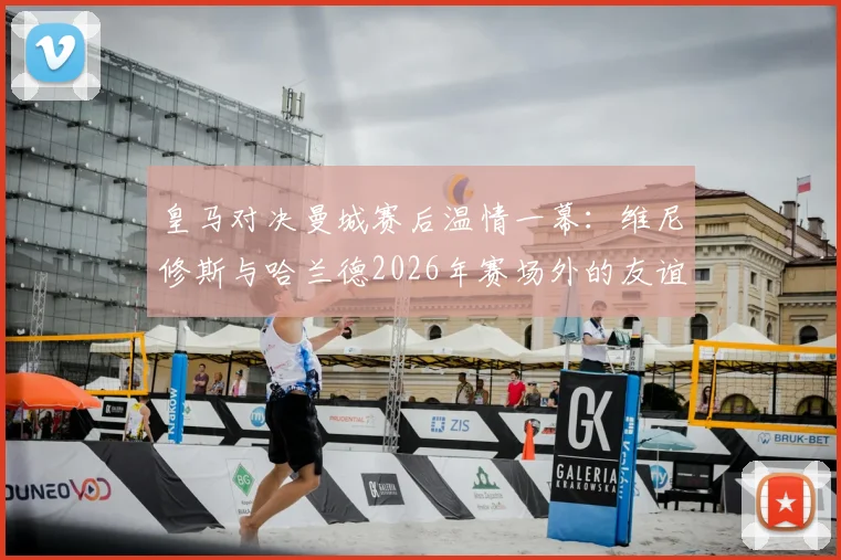 皇马对决曼城赛后温情一幕：维尼修斯与哈兰德2026年赛场外的友谊，附当代足坛球星关系深度观察