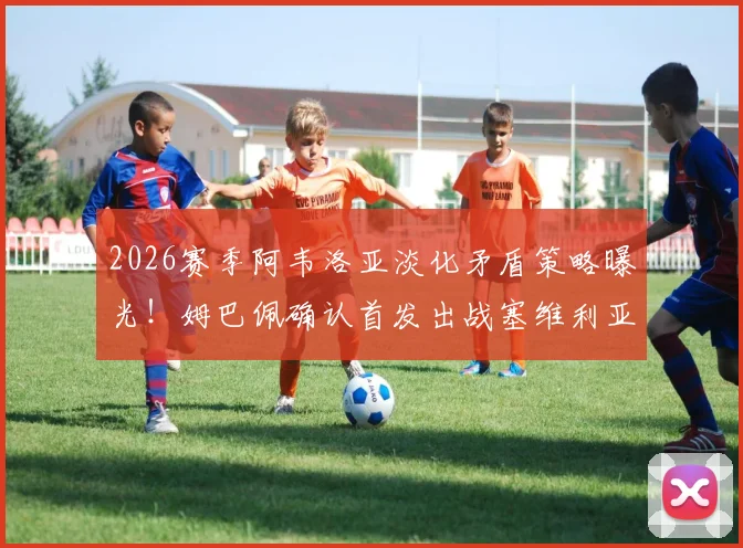 2026赛季阿韦洛亚淡化矛盾策略曝光！姆巴佩确认首发出战塞维利亚，皇马更衣室内部解读