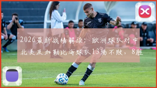 2026最新战绩解读:欧洲球队对中北美及加勒比海球队13场不败,8胜5平背后有何秘诀?