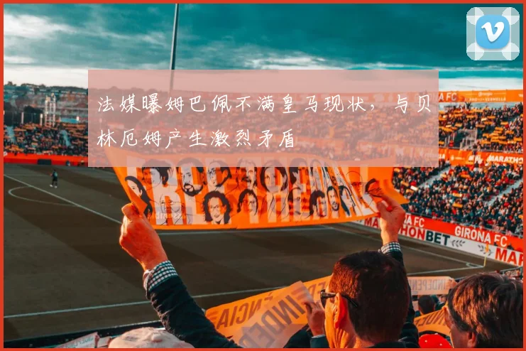 法媒曝姆巴佩不满皇马现状,与贝林厄姆产生激烈矛盾