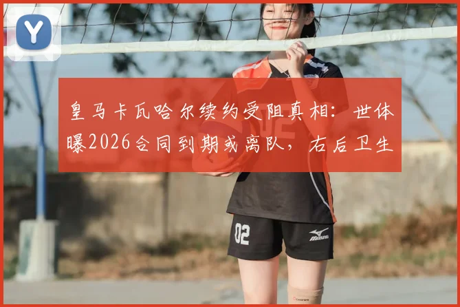 皇马卡瓦哈尔续约受阻真相:世体曝2026合同到期或离队,右后卫生涯迎转折点