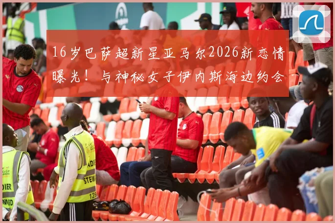 16岁巴萨超新星亚马尔2026新恋情曝光！与神秘女子伊内斯海边约会照流出