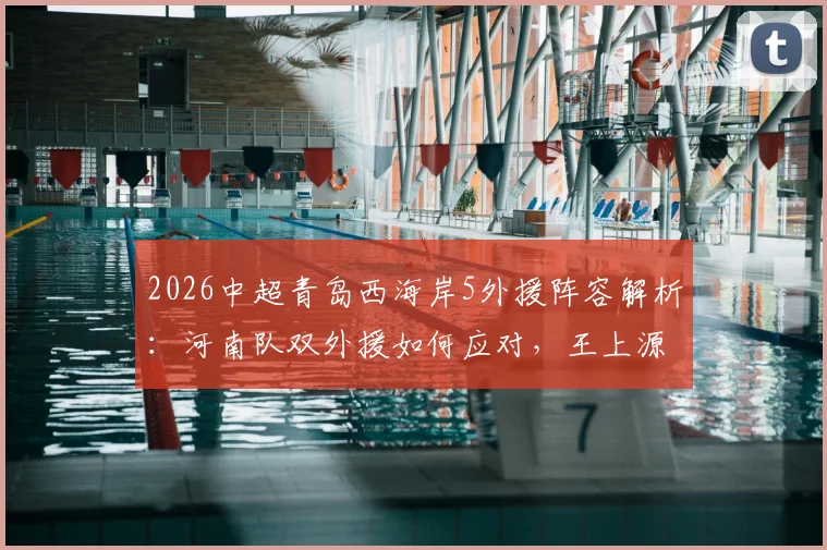 2026中超青岛西海岸5外援阵容解析：河南队双外援如何应对，王上源作用关键，古斯塔沃为何替补