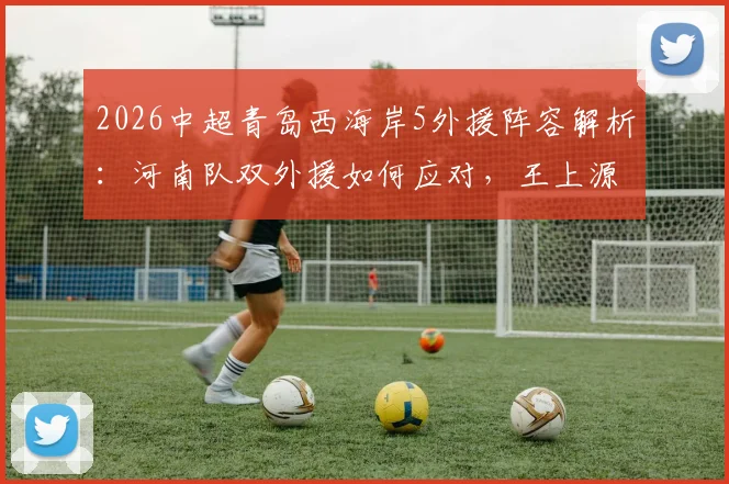 2026中超青岛西海岸5外援阵容解析:河南队双外援如何应对,王上源作用关键,古斯塔沃为何替补