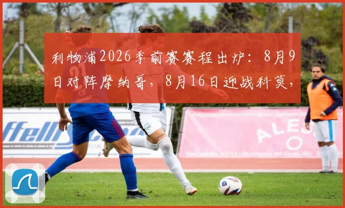 利物浦2026季前赛赛程出炉:8月9日对阵摩纳哥,8月16日迎战科莫,完整备战计划抢先看
