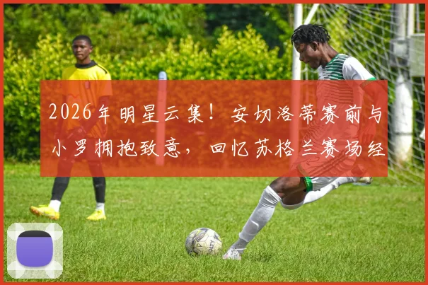 2026年明星云集！安切洛蒂赛前与小罗拥抱致意，回忆苏格兰赛场经典重逢