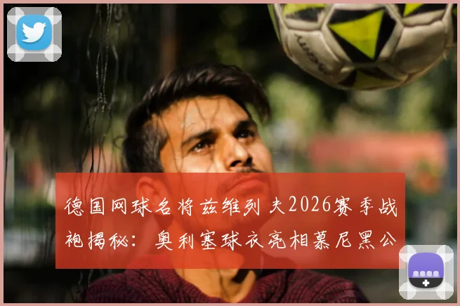 德国网球名将兹维列夫2026赛季战袍揭秘:奥利塞球衣亮相慕尼黑公开赛,同款装备选购指南