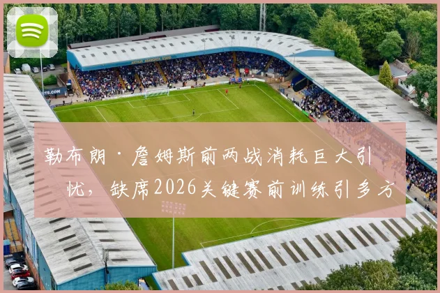 勒布朗·詹姆斯前两战消耗巨大引担忧，缺席2026关键赛前训练引多方猜测，天空体育曝其身体负荷已达临界点