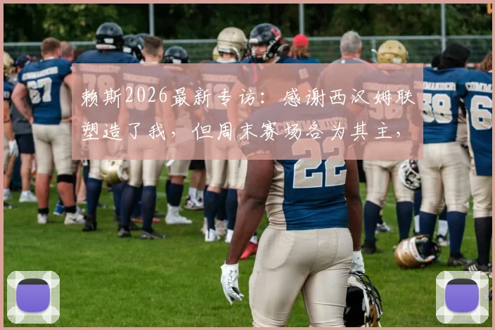 赖斯2026最新专访：感谢西汉姆联塑造了我，但周末赛场各为其主，目标全力争胜