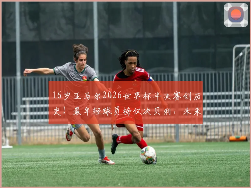 16岁亚马尔2026世界杯半决赛创历史!最年轻球员榜仅次贝利,未来潜力如何?