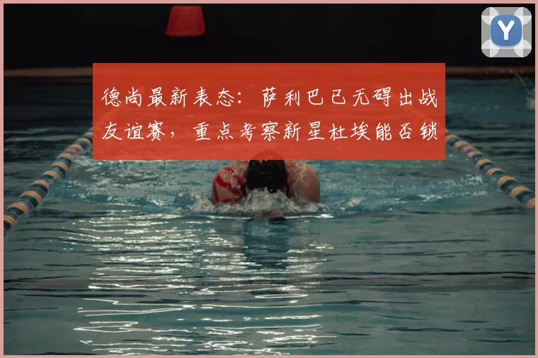 德尚最新表态：萨利巴已无碍出战友谊赛，重点考察新星杜埃能否锁定2026世界杯首发位置