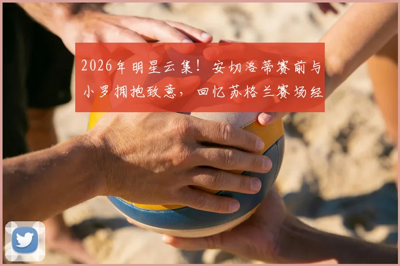 2026年明星云集！安切洛蒂赛前与小罗拥抱致意，回忆苏格兰赛场经典重逢