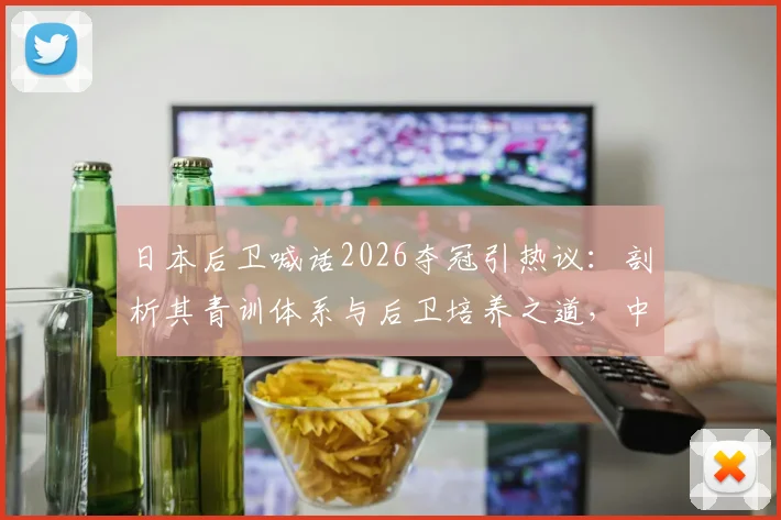 日本后卫喊话2026夺冠引热议：剖析其青训体系与后卫培养之道，中国篮球可借鉴什么？