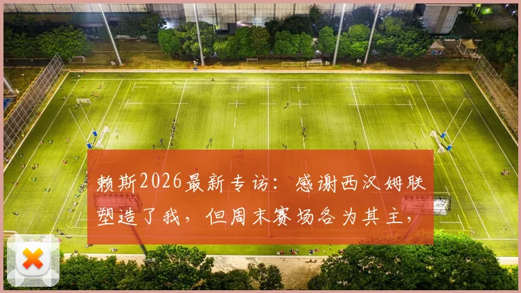 赖斯2026最新专访：感谢西汉姆联塑造了我，但周末赛场各为其主，目标全力争胜