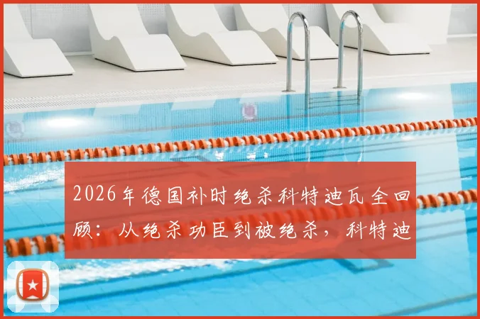 2026年德国补时绝杀科特迪瓦全回顾：从绝杀功臣到被绝杀，科特迪瓦经历了怎样的战术与心态变化？附比赛高清录像链接