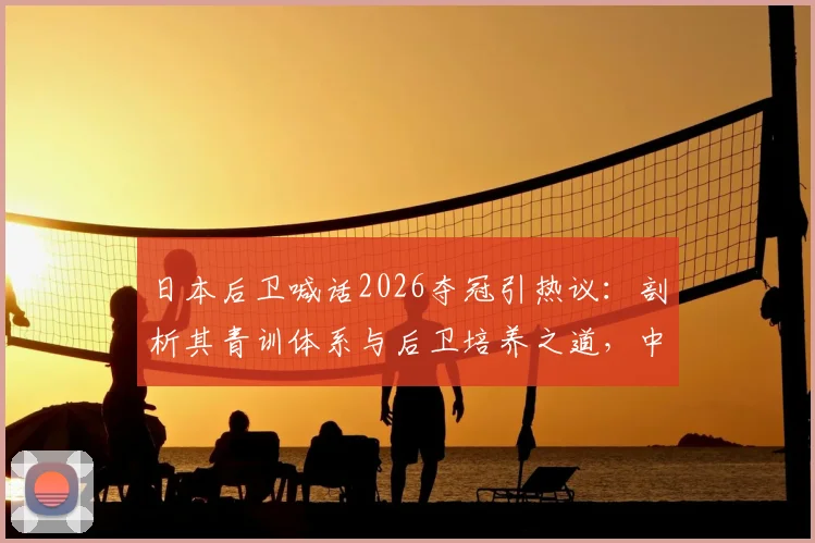 日本后卫喊话2026夺冠引热议：剖析其青训体系与后卫培养之道，中国篮球可借鉴什么？