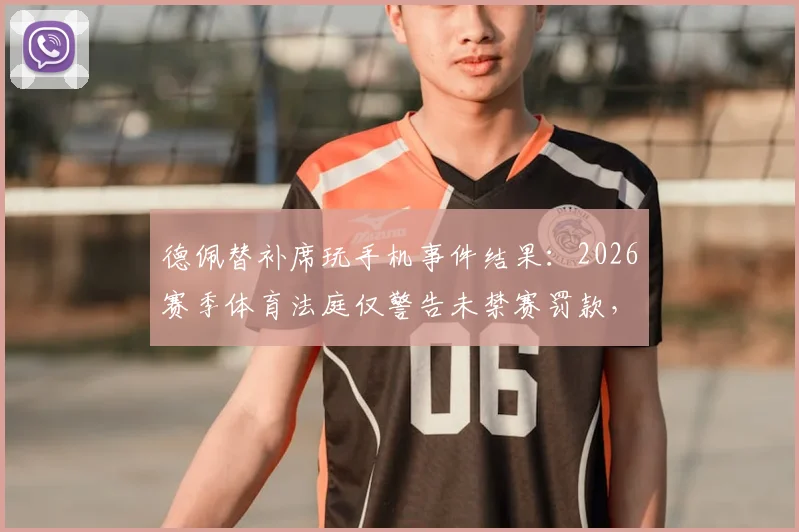 德佩替补席玩手机事件结果：2026赛季体育法庭仅警告未禁赛罚款，详解球员场边行为规定