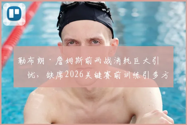 勒布朗·詹姆斯前两战消耗巨大引担忧,缺席2026关键赛前训练引多方猜测,天空体育曝其身体负荷已达临界点