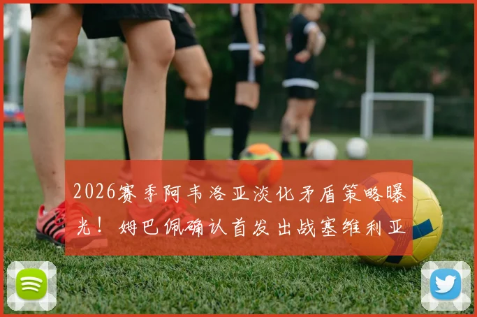2026赛季阿韦洛亚淡化矛盾策略曝光!姆巴佩确认首发出战塞维利亚,皇马更衣室内部解读