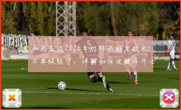 加西亚谈2026年对阵西班牙战术：不单纯防守，详解如何攻破斗牛士球门能力与方法
