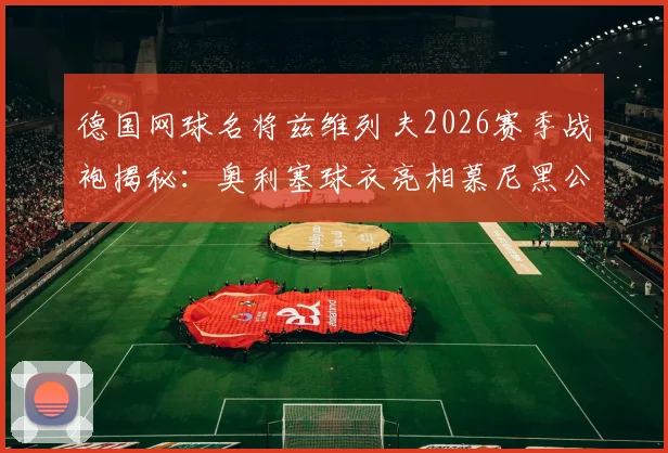 德国网球名将兹维列夫2026赛季战袍揭秘：奥利塞球衣亮相慕尼黑公开赛，同款装备选购指南