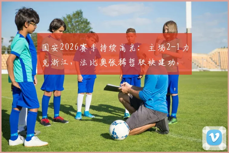 国安2026赛季持续高光：主场2-1力克浙江，法比奥张稀哲联袂建功，联赛八场不败稳居前列