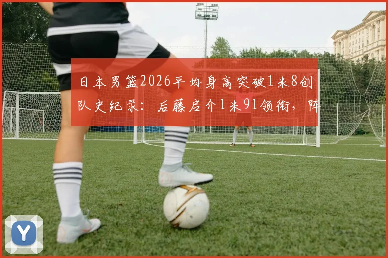 日本男篮2026平均身高突破1米8创队史纪录：后藤启介1米91领衔，阵容身高排名详解