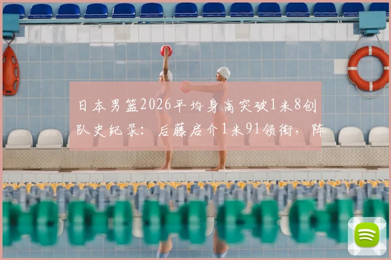 日本男篮2026平均身高突破1米8创队史纪录:后藤启介1米91领衔,阵容身高排名详解