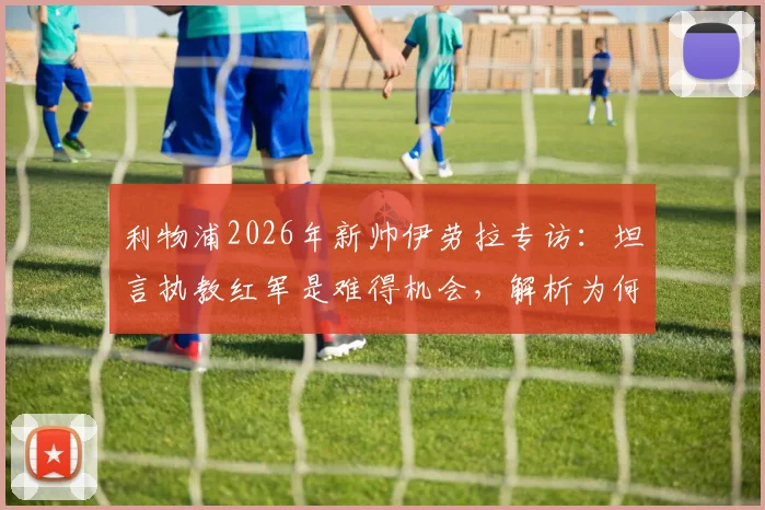 利物浦2026年新帅伊劳拉专访:坦言执教红军是难得机会,解析为何这是一家伟大而特别的俱乐部