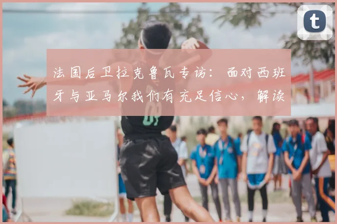 法国后卫拉克鲁瓦专访：面对西班牙与亚马尔我们有充足信心，解读球队2026大赛防守策略