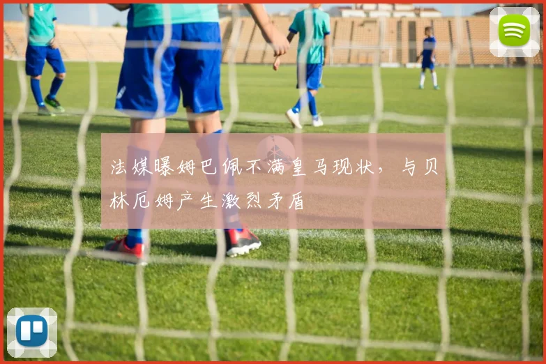 法媒曝姆巴佩不满皇马现状，与贝林厄姆产生激烈矛盾