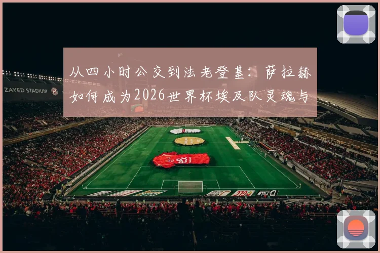 从四小时公交到法老登基:萨拉赫如何成为2026世界杯埃及队灵魂与国民偶像